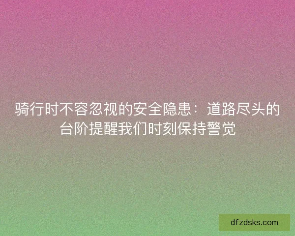 骑行时不容忽视的安全隐患：道路尽头的台阶提醒我们时刻保持警觉
