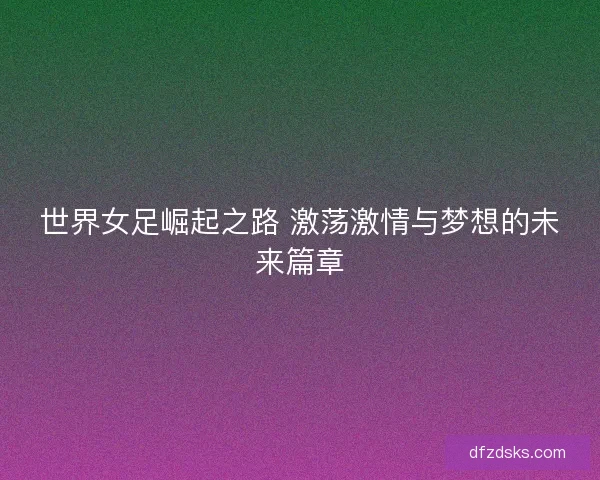世界女足崛起之路 激荡激情与梦想的未来篇章