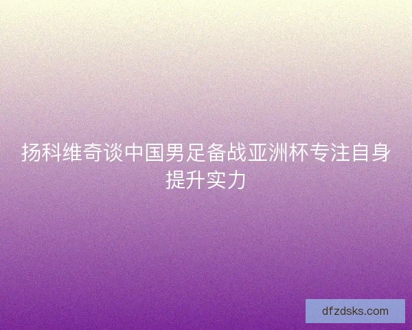 扬科维奇谈中国男足备战亚洲杯专注自身提升实力