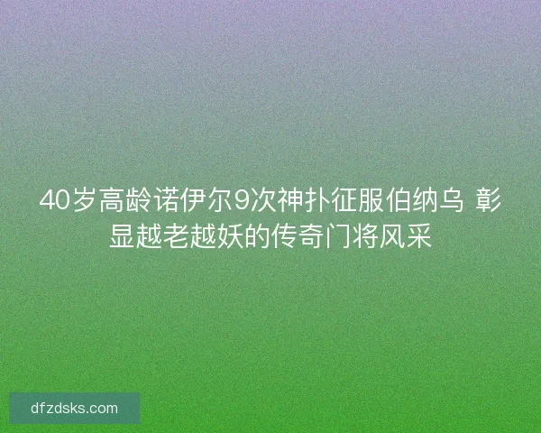 40岁高龄诺伊尔9次神扑征服伯纳乌 彰显越老越妖的传奇门将风采