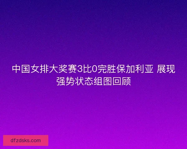 中国女排大奖赛3比0完胜保加利亚 展现强势状态组图回顾