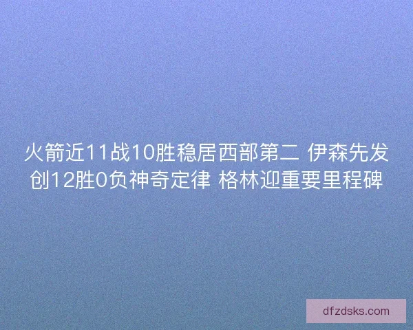 火箭近11战10胜稳居西部第二 伊森先发创12胜0负神奇定律 格林迎重要里程碑