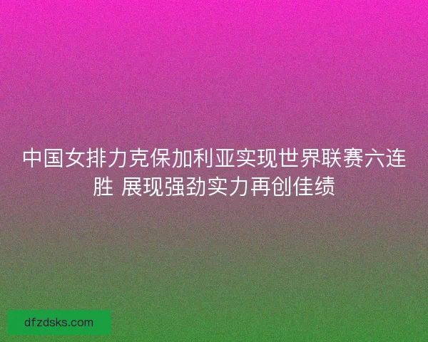 中国女排力克保加利亚实现世界联赛六连胜 展现强劲实力再创佳绩